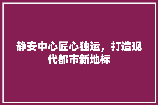 静安中心匠心独运，打造现代都市新地标