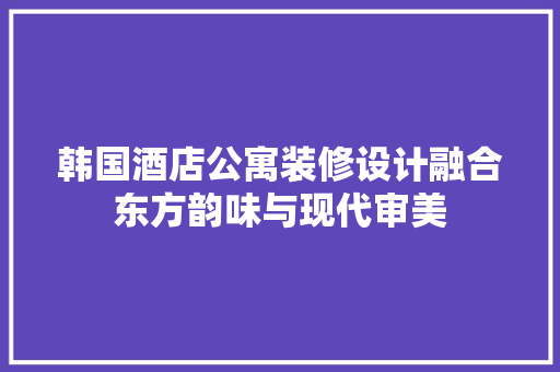 韩国酒店公寓装修设计融合东方韵味与现代审美