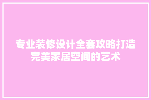 专业装修设计全套攻略打造完美家居空间的艺术