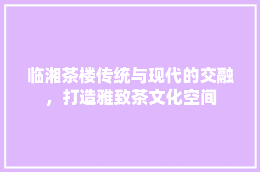 临湘茶楼传统与现代的交融，打造雅致茶文化空间