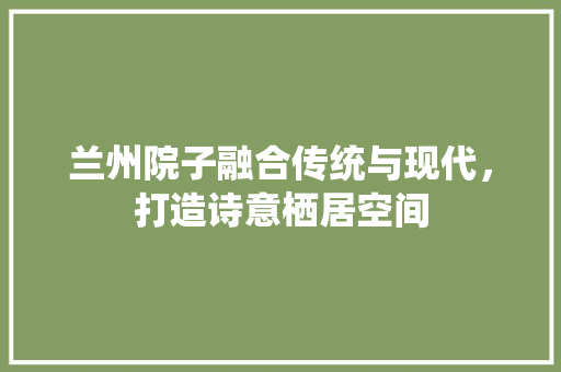兰州院子融合传统与现代，打造诗意栖居空间