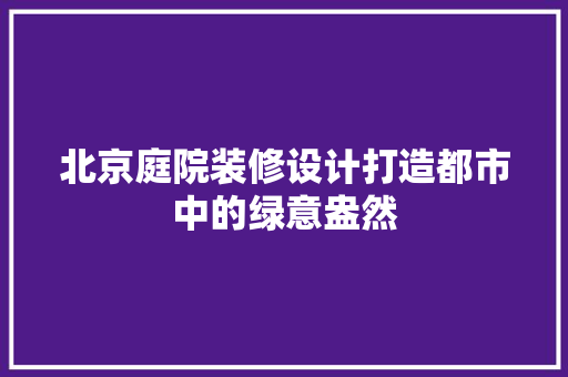 北京庭院装修设计打造都市中的绿意盎然