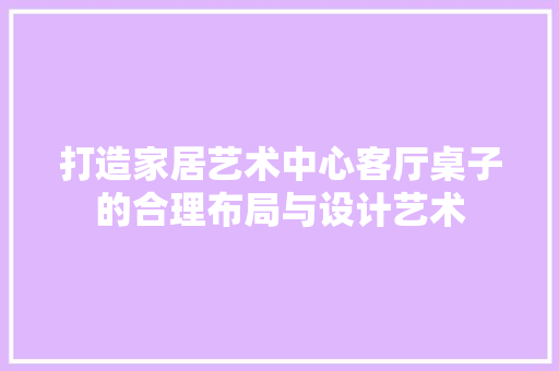 打造家居艺术中心客厅桌子的合理布局与设计艺术  第1张