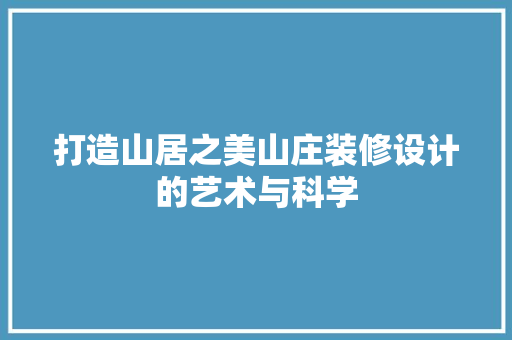 打造山居之美山庄装修设计的艺术与科学