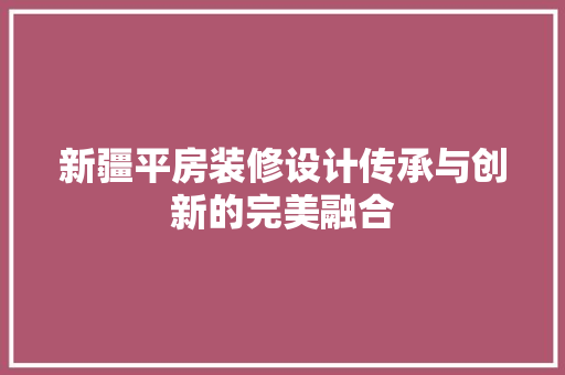 新疆平房装修设计传承与创新的完美融合