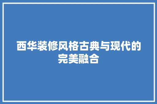 西华装修风格古典与现代的完美融合