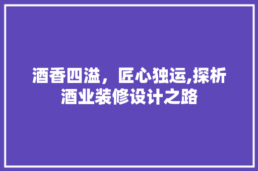 酒香四溢，匠心独运,探析酒业装修设计之路