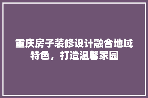 重庆房子装修设计融合地域特色，打造温馨家园