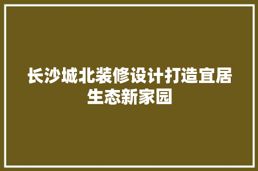 长沙城北装修设计打造宜居生态新家园  第1张