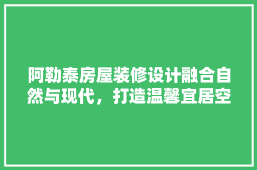 阿勒泰房屋装修设计融合自然与现代，打造温馨宜居空间  第1张