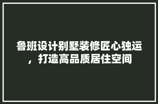 鲁班设计别墅装修匠心独运，打造高品质居住空间