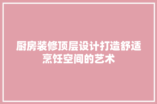 厨房装修顶层设计打造舒适烹饪空间的艺术