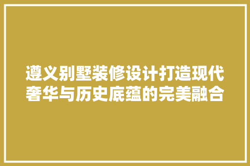 遵义别墅装修设计打造现代奢华与历史底蕴的完美融合