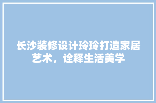 长沙装修设计玲玲打造家居艺术，诠释生活美学