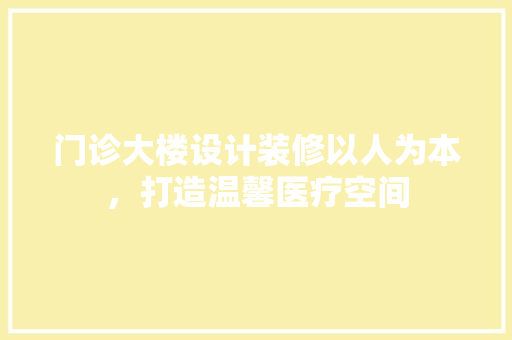 门诊大楼设计装修以人为本，打造温馨医疗空间