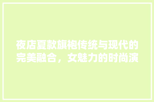 夜店夏款旗袍传统与现代的完美融合，女魅力的时尚演绎
