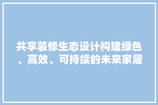 共享装修生态设计构建绿色、高效、可持续的未来家居生活  第1张