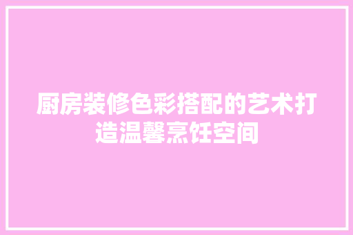 厨房装修色彩搭配的艺术打造温馨烹饪空间