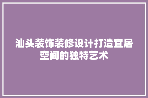 汕头装饰装修设计打造宜居空间的独特艺术  第1张