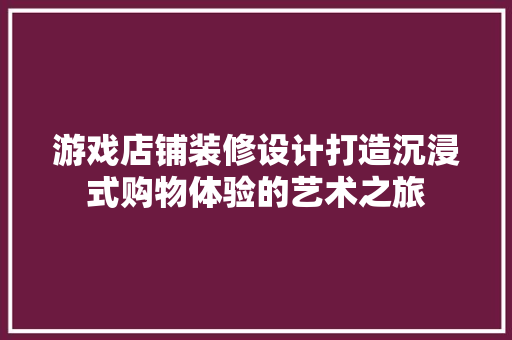 游戏店铺装修设计打造沉浸式购物体验的艺术之旅