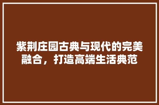 紫荆庄园古典与现代的完美融合，打造高端生活典范