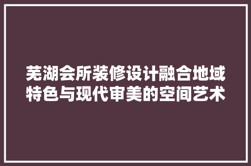 芜湖会所装修设计融合地域特色与现代审美的空间艺术