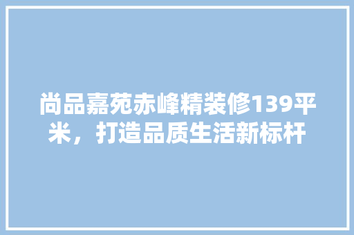 尚品嘉苑赤峰精装修139平米，打造品质生活新标杆  第1张