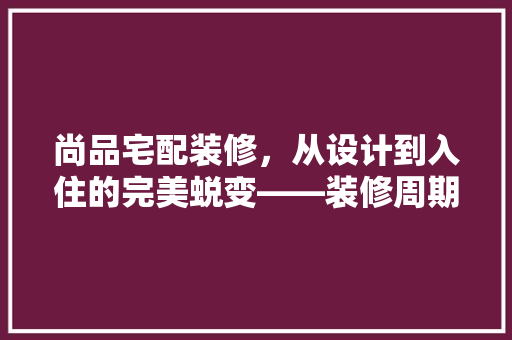 尚品宅配装修，从设计到入住的完美蜕变——装修周期与入住体验