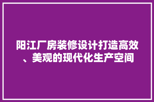 阳江厂房装修设计打造高效、美观的现代化生产空间  第1张