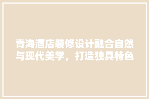 青海酒店装修设计融合自然与现代美学，打造独具特色的住宿体验