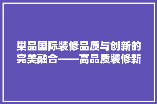巢品国际装修品质与创新的完美融合——高品质装修新标杆