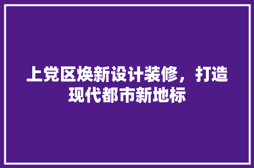 上党区焕新设计装修，打造现代都市新地标