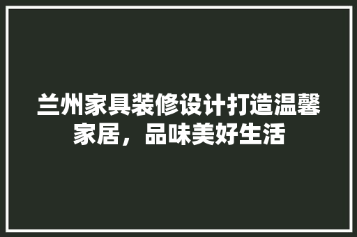 兰州家具装修设计打造温馨家居，品味美好生活