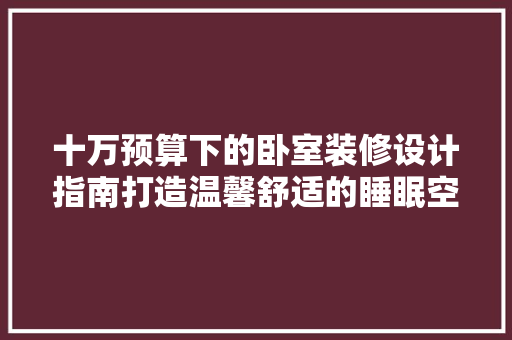 十万预算下的卧室装修设计指南打造温馨舒适的睡眠空间