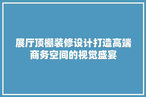 展厅顶棚装修设计打造高端商务空间的视觉盛宴