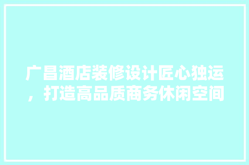 广昌酒店装修设计匠心独运，打造高品质商务休闲空间