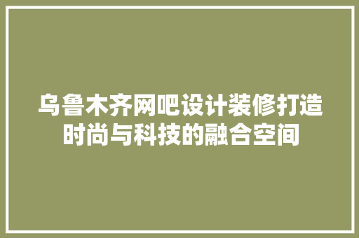 乌鲁木齐网吧设计装修打造时尚与科技的融合空间