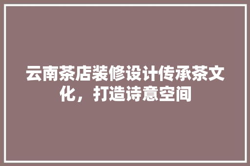 云南茶店装修设计传承茶文化，打造诗意空间  第1张