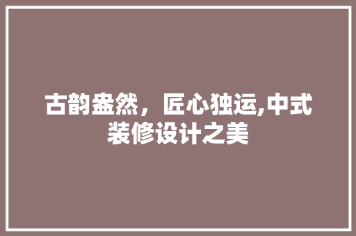 古韵盎然，匠心独运,中式装修设计之美