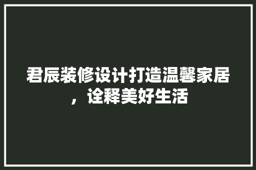 君辰装修设计打造温馨家居，诠释美好生活