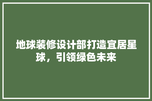 地球装修设计部打造宜居星球，引领绿色未来  第1张