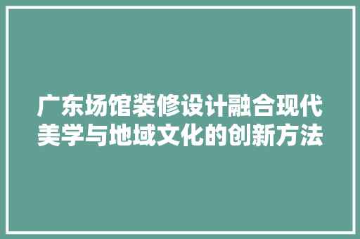 广东场馆装修设计融合现代美学与地域文化的创新方法