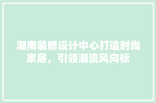 湖南装修设计中心打造时尚家居，引领潮流风向标
