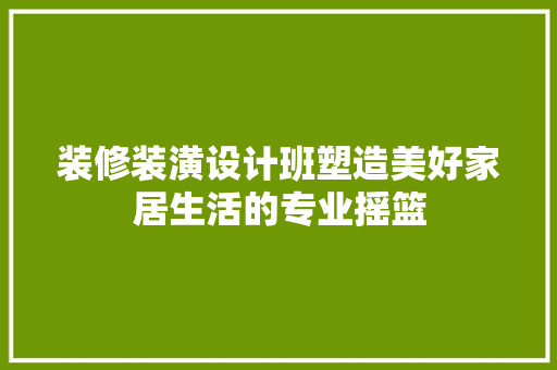 装修装潢设计班塑造美好家居生活的专业摇篮