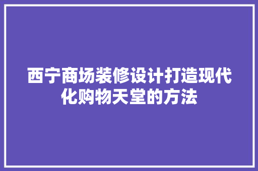 西宁商场装修设计打造现代化购物天堂的方法