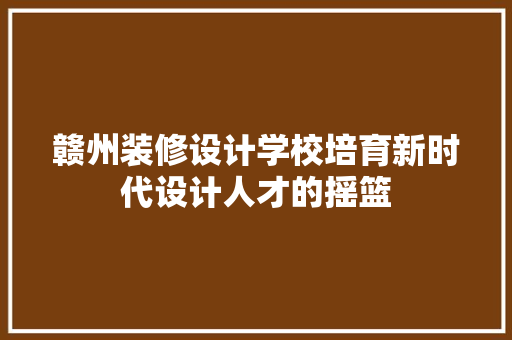 赣州装修设计学校培育新时代设计人才的摇篮  第1张