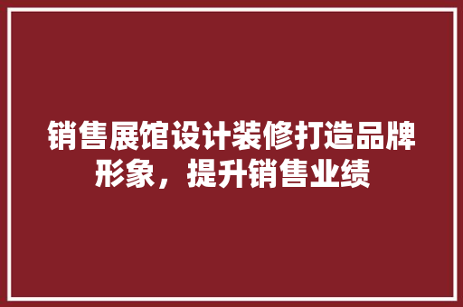销售展馆设计装修打造品牌形象，提升销售业绩