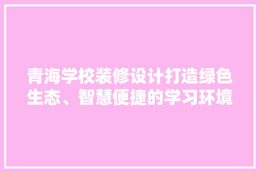 青海学校装修设计打造绿色生态、智慧便捷的学习环境  第1张