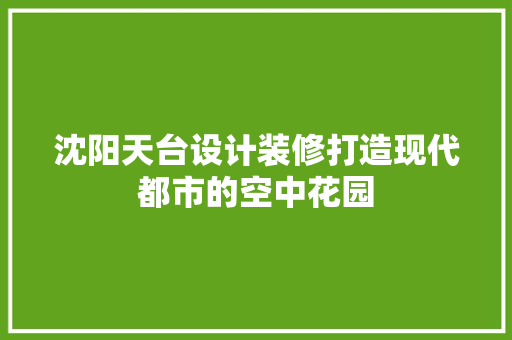 沈阳天台设计装修打造现代都市的空中花园  第1张