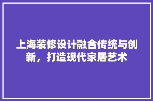 上海装修设计融合传统与创新，打造现代家居艺术